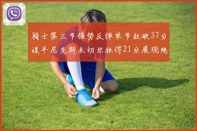 骑士第三节强势反弹单节狂砍37分追平尼克斯米切尔独得21分展现绝佳状态