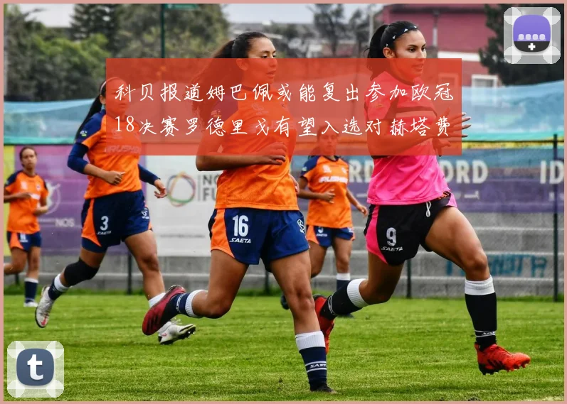 科贝报道姆巴佩或能复出参加欧冠18决赛罗德里戈有望入选对赫塔费大名单
