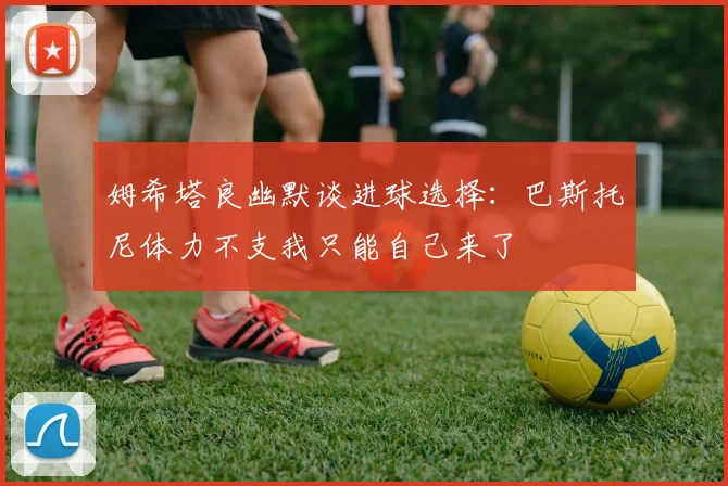 姆希塔良幽默谈进球选择：巴斯托尼体力不支我只能自己来了