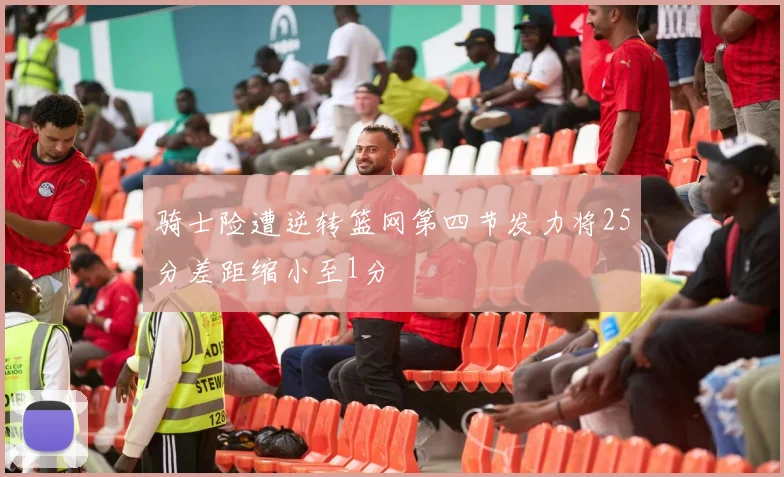 骑士险遭逆转篮网第四节发力将25分差距缩小至1分