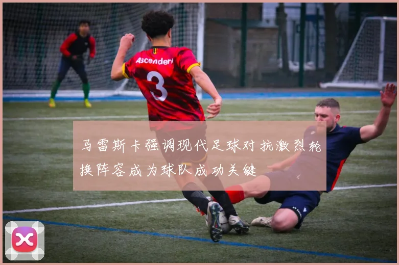 马雷斯卡强调现代足球对抗激烈轮换阵容成为球队成功关键