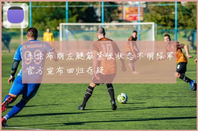 杰伦布朗左腿筋紧张状态不明绿军官方宣布回归存疑