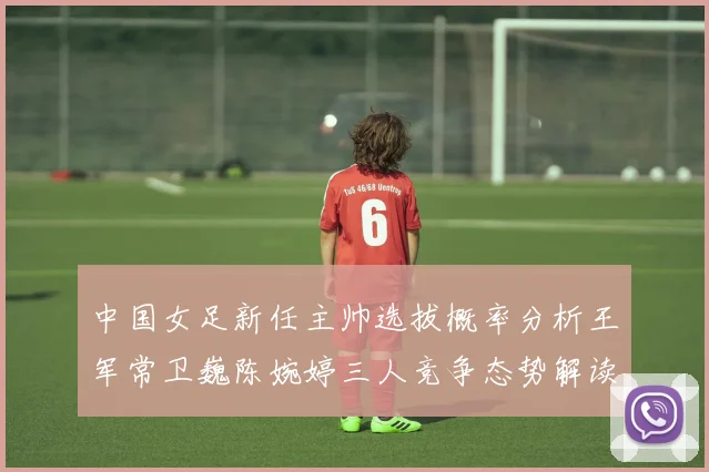 中国女足新任主帅选拔概率分析王军常卫巍陈婉婷三人竞争态势解读