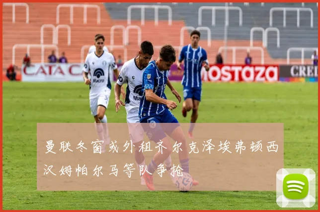 曼联冬窗或外租齐尔克泽埃弗顿西汉姆帕尔马等队争抢