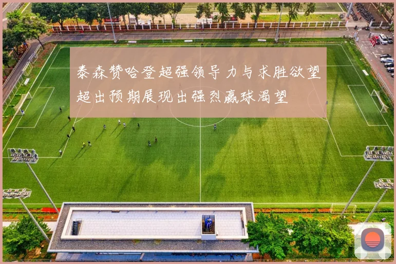 泰森赞哈登超强领导力与求胜欲望超出预期展现出强烈赢球渴望