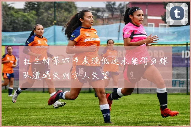 杜兰特第四节表现低迷未能得分球队遭遇失利令人失望
