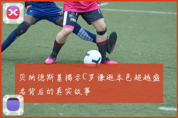 贝纳德斯基揭示C罗谦逊本色超越盛名背后的真实故事