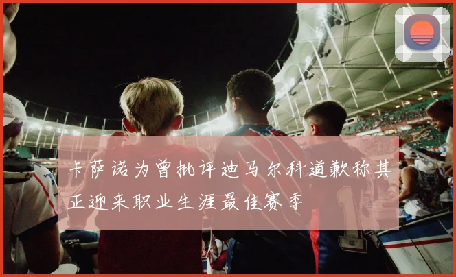 卡萨诺为曾批评迪马尔科道歉称其正迎来职业生涯最佳赛季