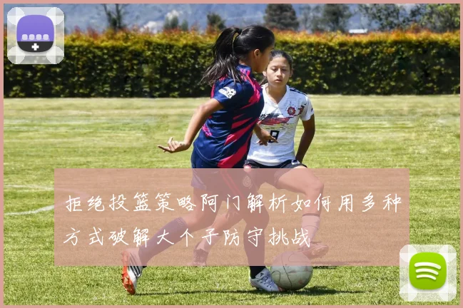 拒绝投篮策略阿门解析如何用多种方式破解大个子防守挑战