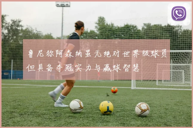 鲁尼称阿森纳虽无绝对世界级球员但具备夺冠实力与赢球智慧