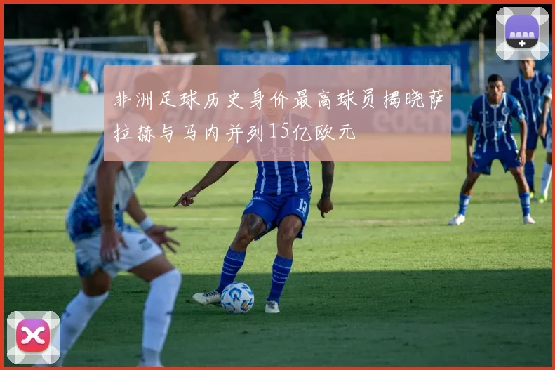 非洲足球历史身价最高球员揭晓萨拉赫与马内并列15亿欧元