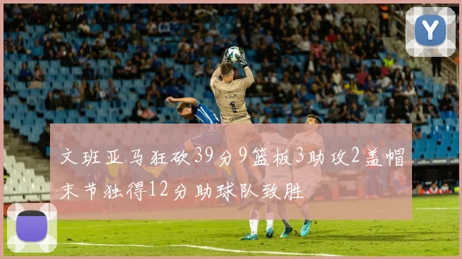 文班亚马狂砍39分9篮板3助攻2盖帽末节独得12分助球队致胜