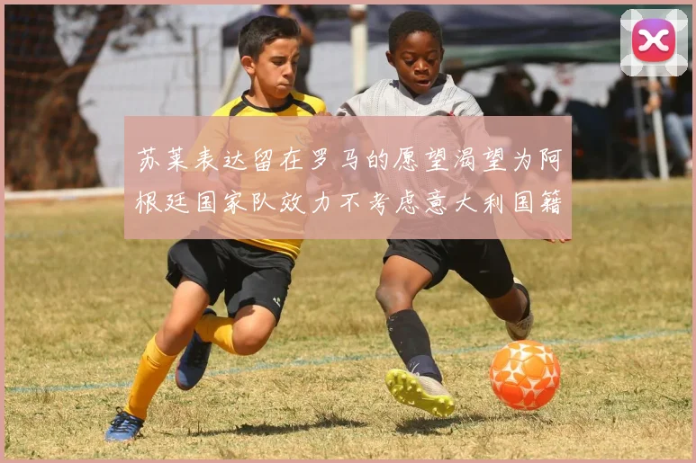 苏莱表达留在罗马的愿望渴望为阿根廷国家队效力不考虑意大利国籍