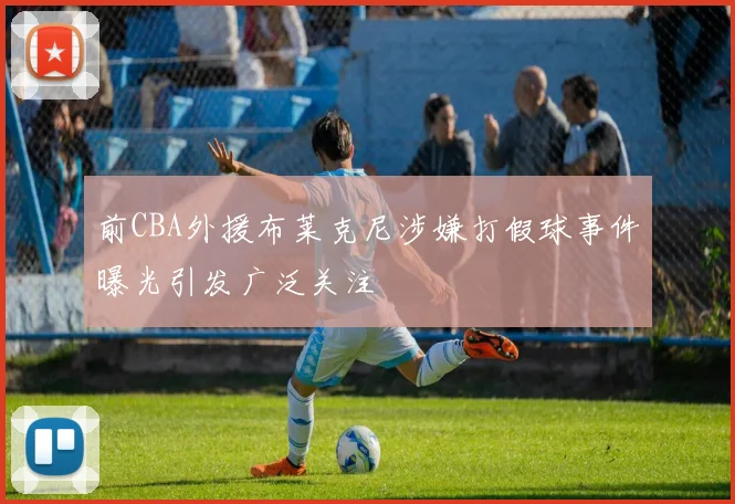 前CBA外援布莱克尼涉嫌打假球事件曝光引发广泛关注